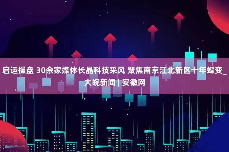 启运操盘 30余家媒体长晶科技采风 聚焦南京江北新区十年蝶变_大皖新闻 | 安徽网