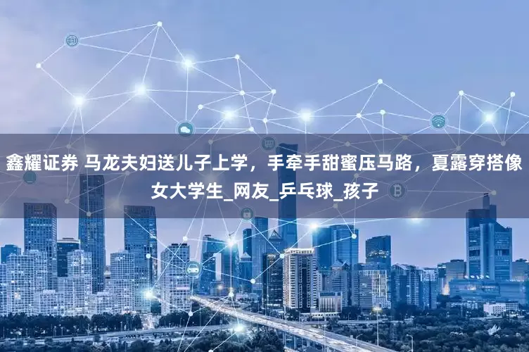 鑫耀证券 马龙夫妇送儿子上学，手牵手甜蜜压马路，夏露穿搭像女大学生_网友_乒乓球_孩子
