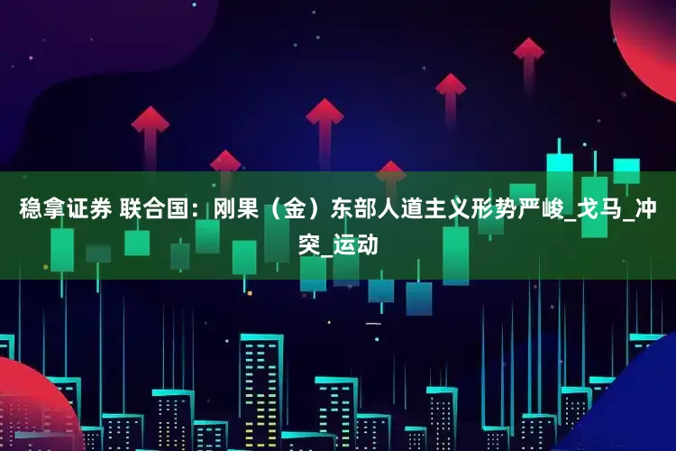 稳拿证券 联合国：刚果（金）东部人道主义形势严峻_戈马_冲突_运动