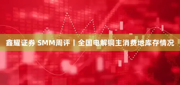 鑫耀证券 SMM周评丨全国电解铜主消费地库存情况