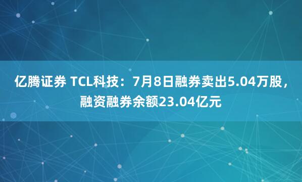 亿腾证券 TCL科技：7月8日融券卖出5.04万股，融资融券余额23.04亿元