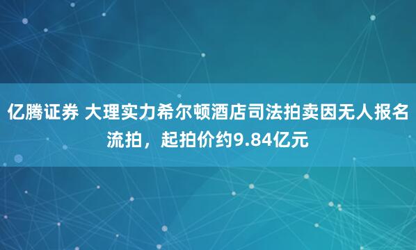 亿腾证券 大理实力希尔顿酒店司法拍卖因无人报名流拍，起拍价约9.84亿元