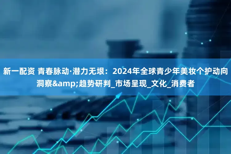 新一配资 青春脉动·潜力无垠：2024年全球青少年美妆个护动向洞察&趋势研判_市场呈现_文化_消费者