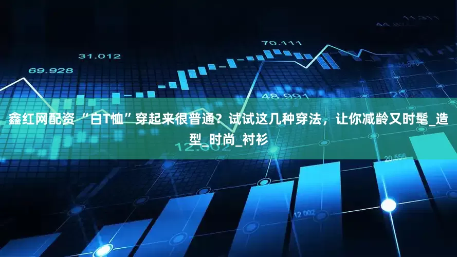 鑫红网配资 “白T恤”穿起来很普通？试试这几种穿法，让你减龄又时髦_造型_时尚_衬衫