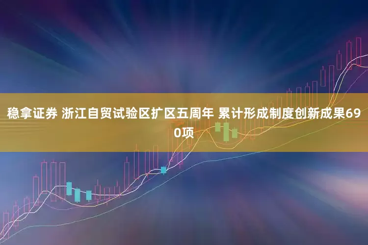 稳拿证券 浙江自贸试验区扩区五周年 累计形成制度创新成果690项