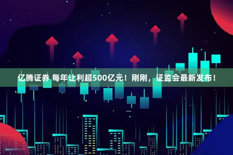 亿腾证券 每年让利超500亿元！刚刚，证监会最新发布！