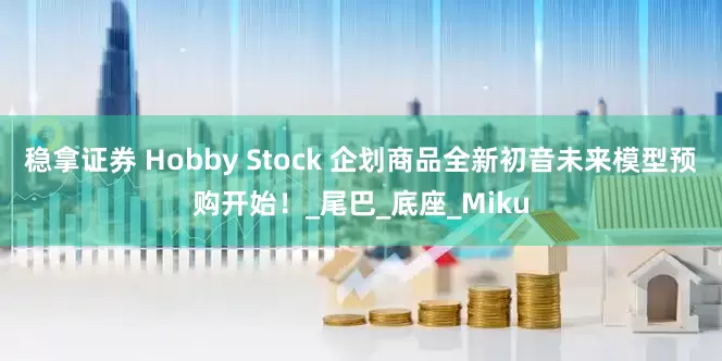 稳拿证券 Hobby Stock 企划商品全新初音未来模型预购开始！_尾巴_底座_Miku
