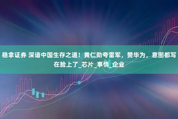 稳拿证券 深谙中国生存之道！黄仁勋夸雷军，赞华为，意图都写在脸上了_芯片_事情_企业