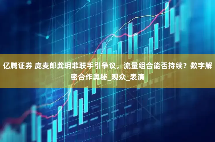亿腾证券 庞麦郎龚玥菲联手引争议，流量组合能否持续？数字解密合作奥秘_观众_表演