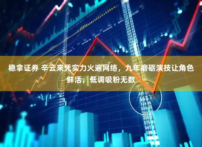 稳拿证券 辛云来凭实力火遍网络，九年磨砺演技让角色鲜活，低调吸粉无数