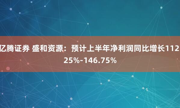 亿腾证券 盛和资源：预计上半年净利润同比增长112.25%-146.75%